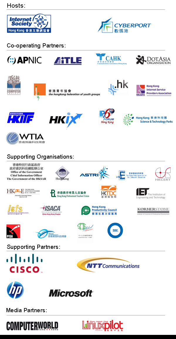 Hosts - ISOC HK, CYBERPORT/ Co-operating Partners - APNIC, iTLE, CAHK, DOT.ASIA, HKCS, HKFYG, ITCHK, HKISPA, HKITF, HKIX, IPv6 Forum, HKSTPC, WTIA/ Supporting Organizations - OGCIO, ACM HK, ASTRI, HKACE, HKCERT, HKIE, HKPTU, HKTDC, IET, isfs, ISACA, HKPC, KORNERSTONE, PISA, RTIA, SME Global Alliance, SBE/ Supporting Partners - CISCO, NTT Communication, HP, Microsoft/ Media Partners - Computer World, Linuxpilot