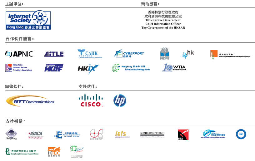 Hosts - ISOC HK/ Sponsorship Organization - OGCIO/ Co-operating Organizations - APNIC, AiTLE, CAHK, Cyberport, HK Computer Society, ITC HK, HKAYG, HKISPA, HKITF, HKIX, HKSTPC, WTIA/ Network Partners - NTT Communications/ Supporting Partners - CISCO, HP/ Supporting Organization - ACM HK, ISACA, HKACE, HKCERT, isfs, KORNERSTONE, PISA, RITA, SBE, HKPTU, HKTDC, SME Social Alliance