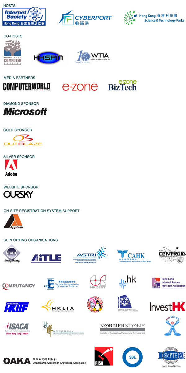 Hosts - ISOC HK, CYBERPORT, HKSTPC/ Co-hosts - HKCS, HKSPIN, WTIA/ Media Partners - Computer World, E-Zone, e-zone Biz Tech/ Diamond Sponsor - Microsoft/ Cold Sponsor - Outblaze/ Silver - Adobe/ Website Sponsor - OURSKY/ On-site Registration system Support - Apptask/ Supporting Organizations - ACM HK, AiTLE, ASTRI, CAHK, Centroid/ Computancy, HKACE, HKCERT, ITC HK, HKISPA, HKITF, HKLIA, Hong Kong Linus User Group, IEEE HK Comp, Invest HK, ISACA, ITRCKORNERSTONE, MACitizen, OAKA, PISA, SBE, SMPTE