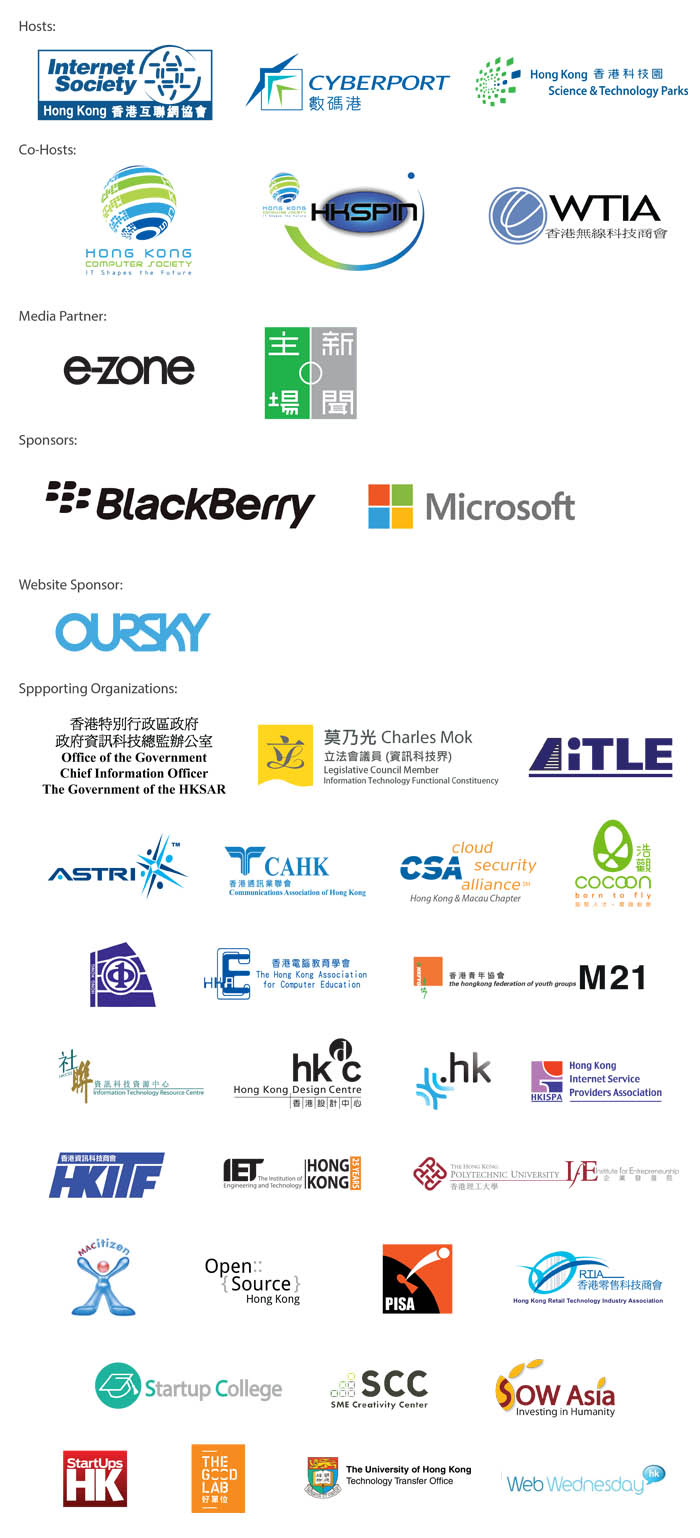 Hosts: ISOC HK/ Cyberport/ HKSTPC, Co-hosts: HKCS/ HKSPIN/ WTIA, Media Partner: e-zone/ The House News, Sponsors: Blackberry/ Microsoft,Website Sponsor: QURSKY, Supporting Organizations: Charles Mok Legislative Office/ CAHK/ HKISPA/ HKIRC/ HKITF/ HKACE/ Open Source/ RITA/ Cocoon/ HKCSS/ Startup College/ Startups HK/ HKFYG/ Ailte/ The Good Lab/ IEEE HK Comp/ OGCIO/ Web wednesday/ CSA Hong Kong & Macau Chapter/ Institue of Entrepreneurship of PolyU/ TTO of HKU/ SCC/ SOW/ PISA/ ASTRI
